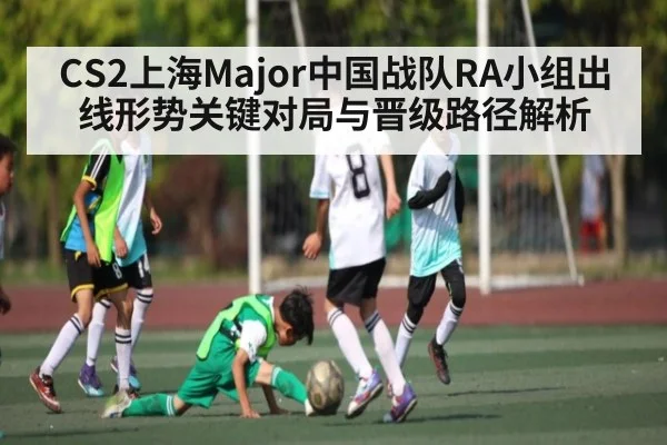 CS2上海Major中国战队RA小组出线形势关键对局与晋级路径解析 - kaiyun